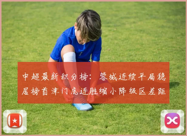 中超最新积分榜：蓉城连续平局稳居榜首津门虎连胜缩小降级区差距