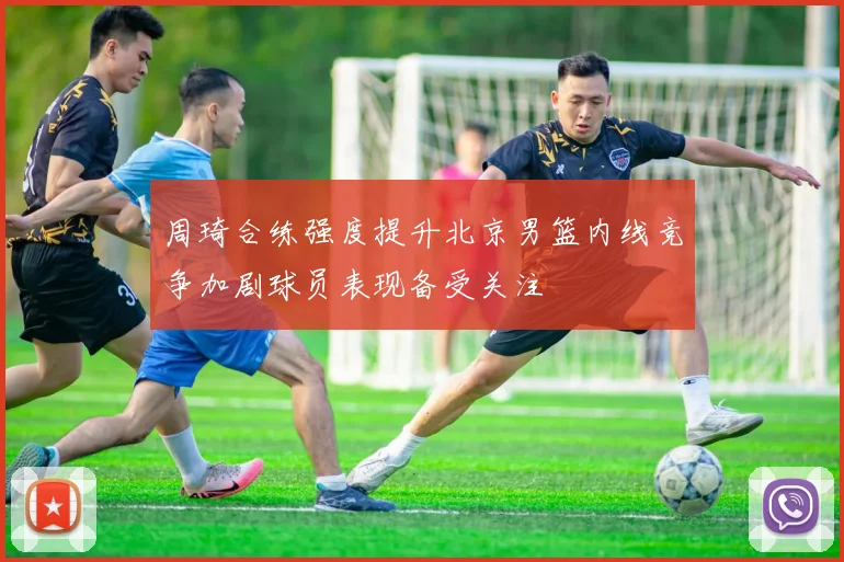 周琦合练强度提升北京男篮内线竞争加剧球员表现备受关注